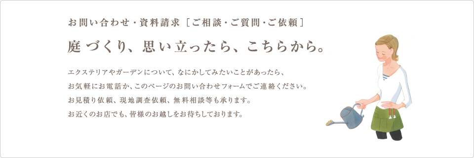 お問い合わせ・資料請求［ご相談・ご質問・ご依頼］庭づくり、思い立ったら、こちらから。エクステリアやガーデンについて、何かしてみたい事があったら、お気軽にお電話か、このページのお問い合わせフォームでご連絡下さい。お見積もり依頼、現地調査以来、無料相談等も承ります。お近くのお店でも、皆様のお越しをおまちしております。