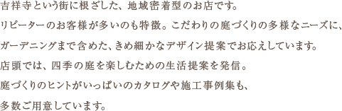 吉祥寺という街に根ざした、地域密着型のお店です。リピーターのお客様が多いのも特徴。こだわりの庭づくりの多様なニーズに、ガーデニングまで含めた、きめ細かなデザイン提案でお応えしています。店頭では、四季の庭を楽しむための生活提案を発信。庭づくりのヒントがいっぱいのカタログや施工事例集も、多数ご用意しています。