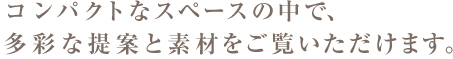 コンパクトはスペースの中で、多彩な提案と素材をご覧いただけます。