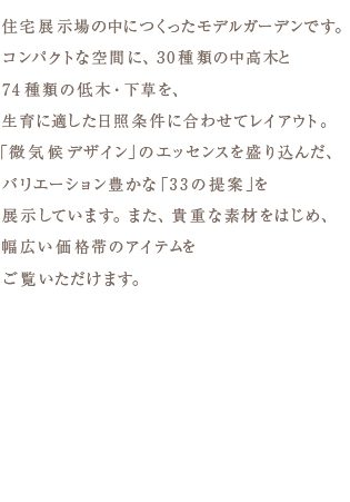 住宅展示場の中につくったモデルガーデンです。 コンパクトな空間に、30種類の中高木と 74種類の低木・下草を、 生育に適した日照条件に合わせてレイアウト。 「微気候デザイン」のエッセンスを盛り込んだ、 バリエーション豊かな「33の提案」を 展示しています。また、貴重な素材をはじめ、 幅広い価格帯のアイテムを ご覧いただけます。